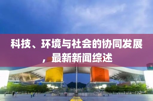 科技、环境与社会的协同发展，最新新闻综述