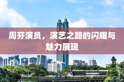 周芬演员，演艺之路的闪耀与魅力展现