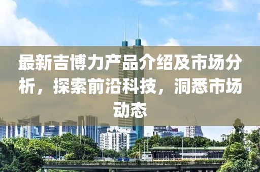 最新吉博力产品介绍及市场分析，探索前沿科技，洞悉市场动态