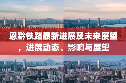 恩黔铁路最新进展及未来展望，进展动态、影响与展望