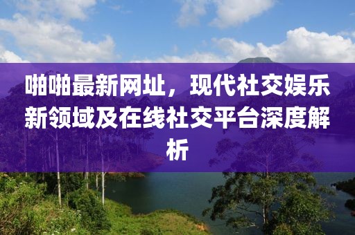 啪啪最新网址，现代社交娱乐新领域及在线社交平台深度解析