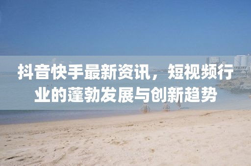 抖音快手最新资讯，短视频行业的蓬勃发展与创新趋势
