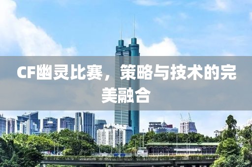 CF幽灵比赛，策略与技术的完美融合