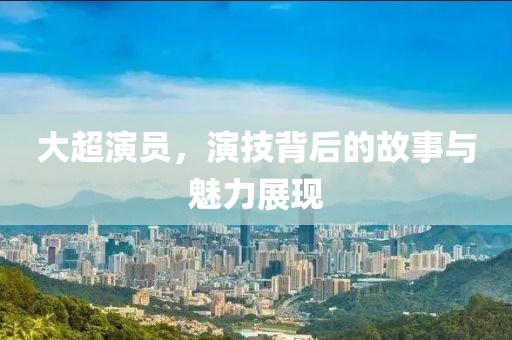 大超演员，演技背后的故事与魅力展现