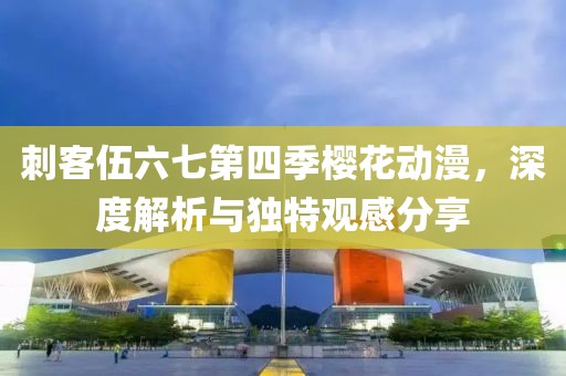 刺客伍六七第四季樱花动漫，深度解析与独特观感分享