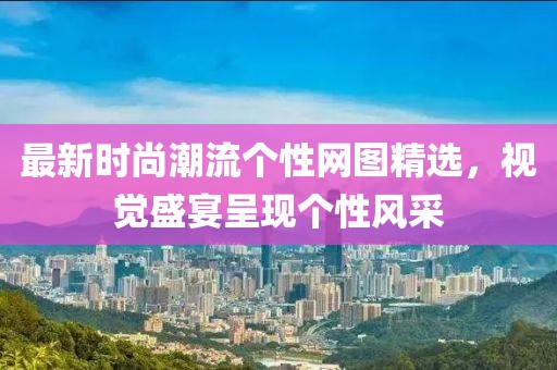 最新时尚潮流个性网图精选，视觉盛宴呈现个性风采