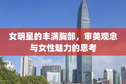 女明星的丰满胸部，审美观念与女性魅力的思考