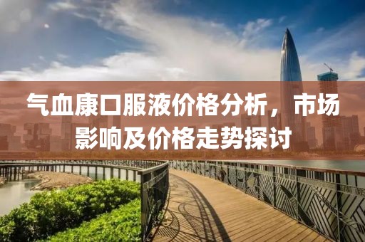 气血康口服液价格分析，市场影响及价格走势探讨