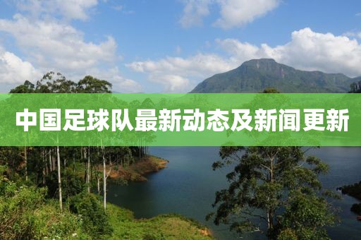 中国足球队最新动态及新闻更新