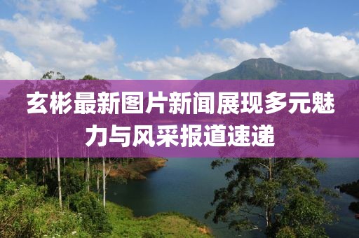 玄彬最新图片新闻展现多元魅力与风采报道速递