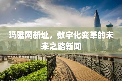 玛雅网新址，数字化变革的未来之路新闻