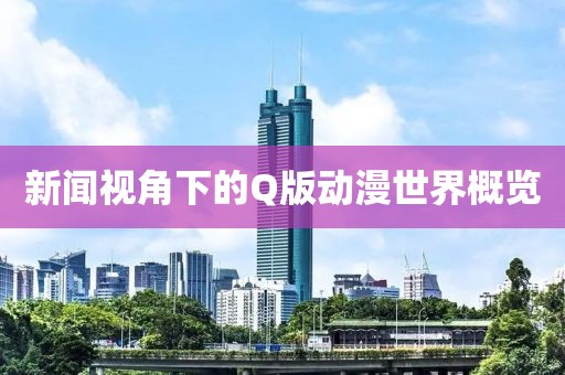 新闻视角下的Q版动漫世界概览