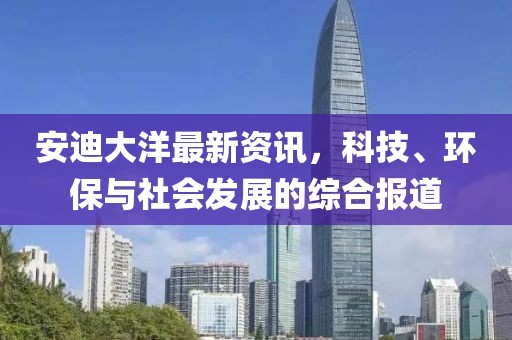 安迪大洋最新资讯，科技、环保与社会发展的综合报道