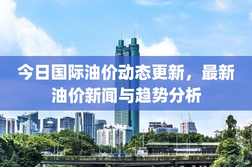 今日国际油价动态更新，最新油价新闻与趋势分析
