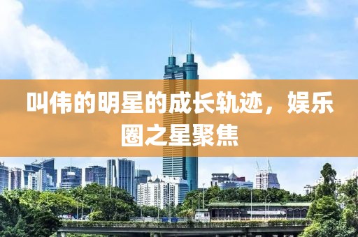 叫伟的明星的成长轨迹，娱乐圈之星聚焦