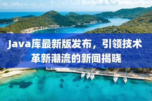 Java库最新版发布，引领技术革新潮流的新闻揭晓