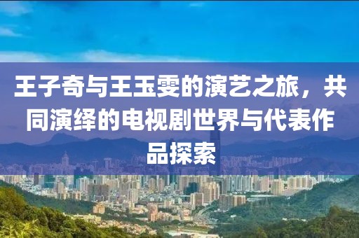 王子奇与王玉雯的演艺之旅，共同演绎的电视剧世界与代表作品探索