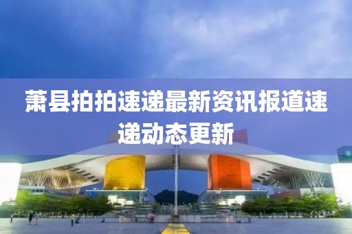 萧县拍拍速递最新资讯报道速递动态更新