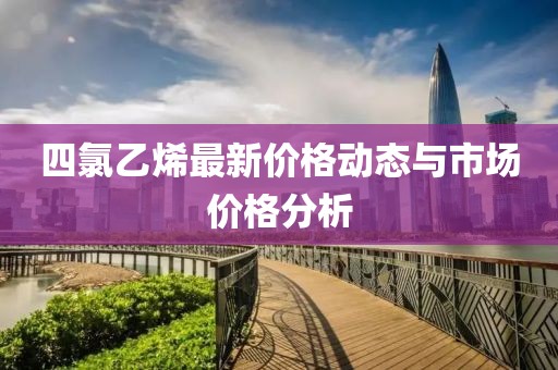 四氯乙烯最新价格动态与市场价格分析