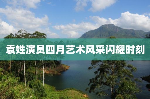 袁姓演员四月艺术风采闪耀时刻