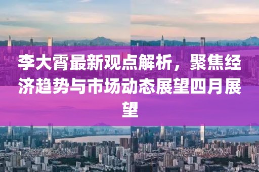 李大霄最新观点解析，聚焦经济趋势与市场动态展望四月展望