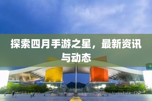 探索四月手游之星，最新资讯与动态