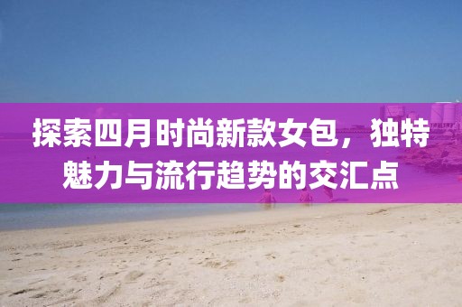 探索四月时尚新款女包，独特魅力与流行趋势的交汇点