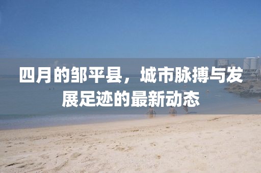 四月的邹平县，城市脉搏与发展足迹的最新动态