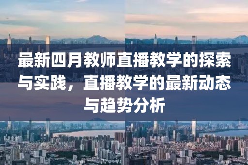 最新四月教师直播教学的探索与实践，直播教学的最新动态与趋势分析