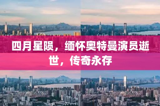 四月星陨，缅怀奥特曼演员逝世，传奇永存