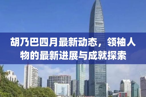 胡乃巴四月最新动态，领袖人物的最新进展与成就探索