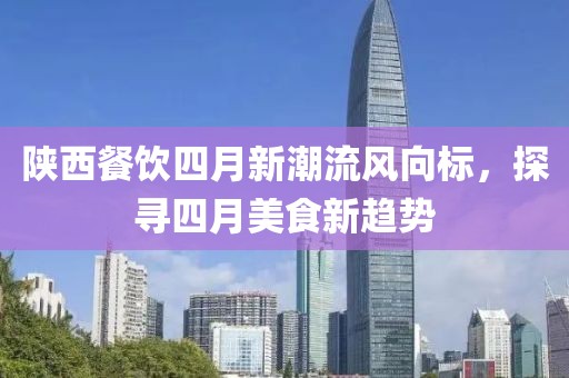 陕西餐饮四月新潮流风向标，探寻四月美食新趋势