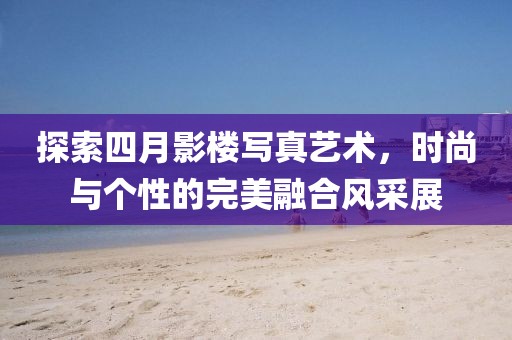 探索四月影楼写真艺术，时尚与个性的完美融合风采展