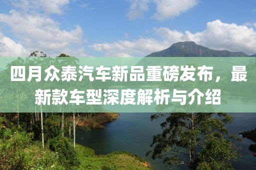 四月众泰汽车新品重磅发布，最新款车型深度解析与介绍