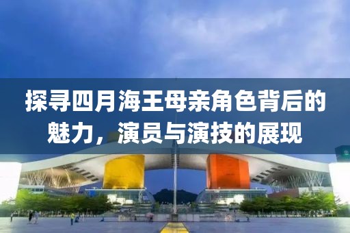 探寻四月海王母亲角色背后的魅力，演员与演技的展现