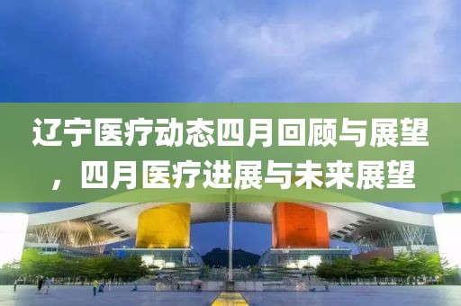 辽宁医疗动态四月回顾与展望，四月医疗进展与未来展望