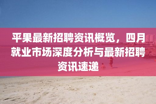 平果最新招聘资讯概览，四月就业市场深度分析与最新招聘资讯速递