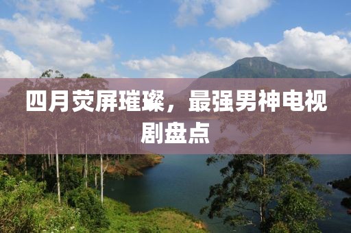 四月荧屏璀璨，最强男神电视剧盘点
