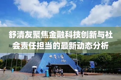 舒清友聚焦金融科技创新与社会责任担当的最新动态分析