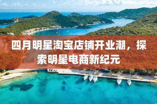 四月明星淘宝店铺开业潮，探索明星电商新纪元