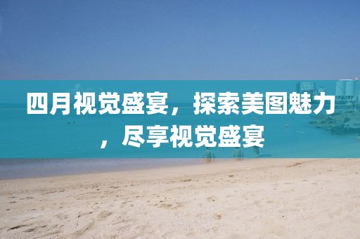 四月视觉盛宴，探索美图魅力，尽享视觉盛宴