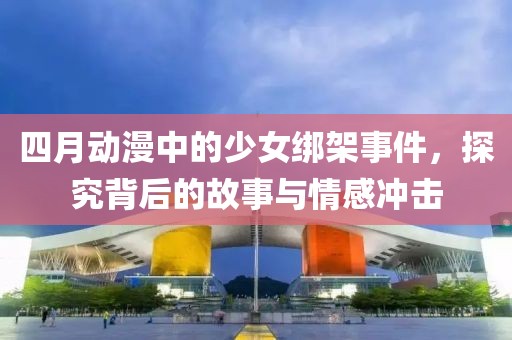 四月动漫中的少女绑架事件，探究背后的故事与情感冲击