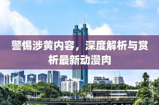 警惕涉黄内容，深度解析与赏析最新动漫肉