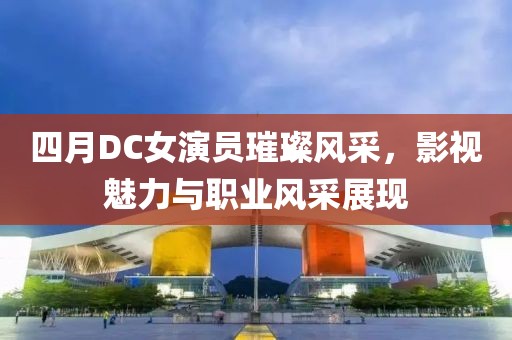 四月DC女演员璀璨风采，影视魅力与职业风采展现
