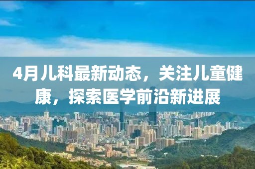 4月儿科最新动态，关注儿童健康，探索医学前沿新进展