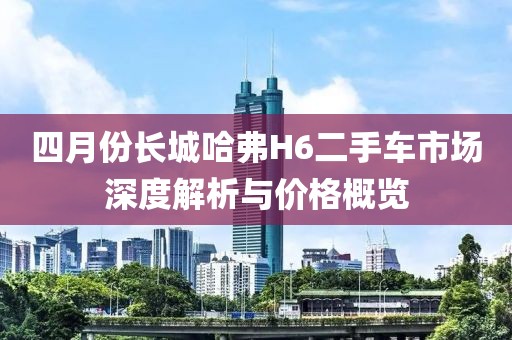 四月份长城哈弗H6二手车市场深度解析与价格概览
