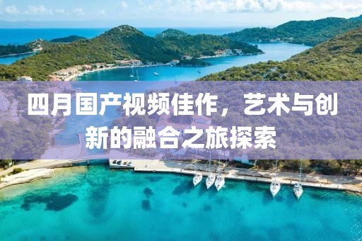 四月国产视频佳作，艺术与创新的融合之旅探索