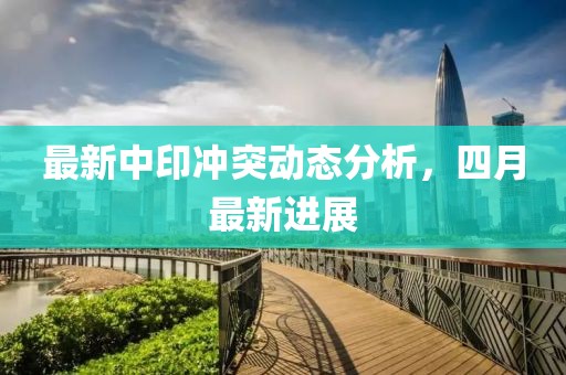 最新中印冲突动态分析，四月最新进展