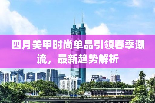 四月美甲时尚单品引领春季潮流，最新趋势解析
