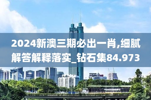 2024新澳三期必出一肖,细腻解答解释落实_钻石集84.973